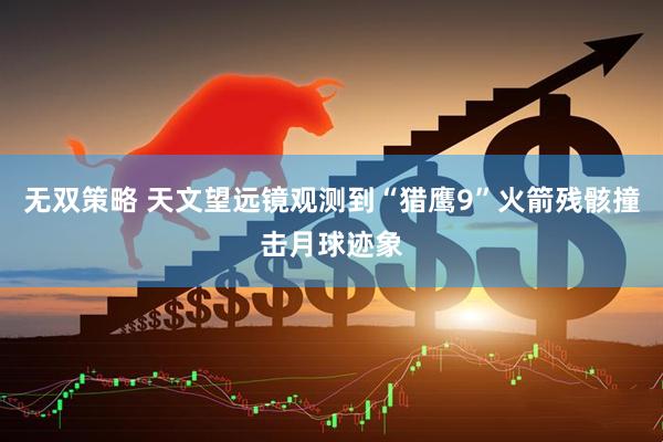 无双策略 天文望远镜观测到“猎鹰9”火箭残骸撞击月球迹象