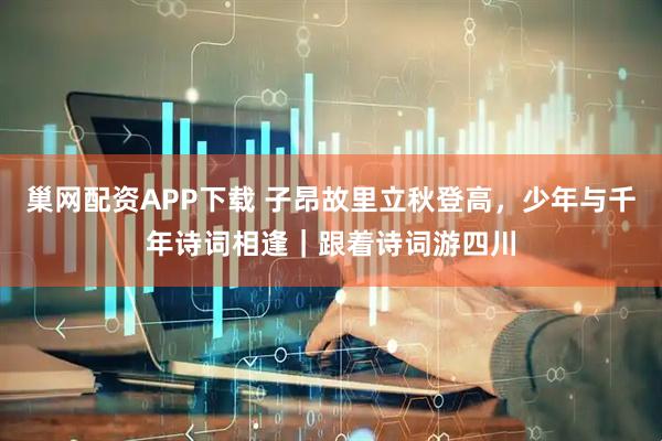 巢网配资APP下载 子昂故里立秋登高，少年与千年诗词相逢｜跟着诗词游四川