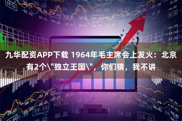 九华配资APP下载 1964年毛主席会上发火：北京有2个＂独立王国＂，你们猜，我不讲