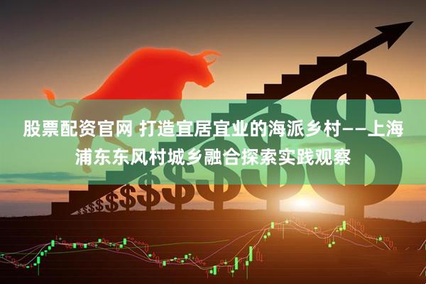 股票配资官网 打造宜居宜业的海派乡村——上海浦东东风村城乡融合探索实践观察
